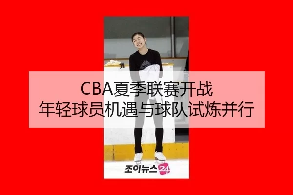CBA夏季联赛开战 年轻球员机遇与球队试炼并行
